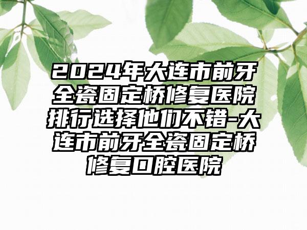 2024年大连市前牙全瓷固定桥修复医院排行选择他们不错-大连市前牙全瓷固定桥修复口腔医院