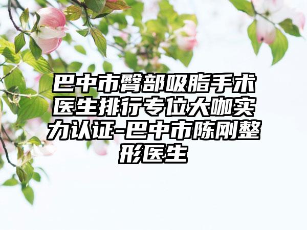 巴中市臀部吸脂手术医生排行专位大咖实力认证-巴中市陈刚整形医生