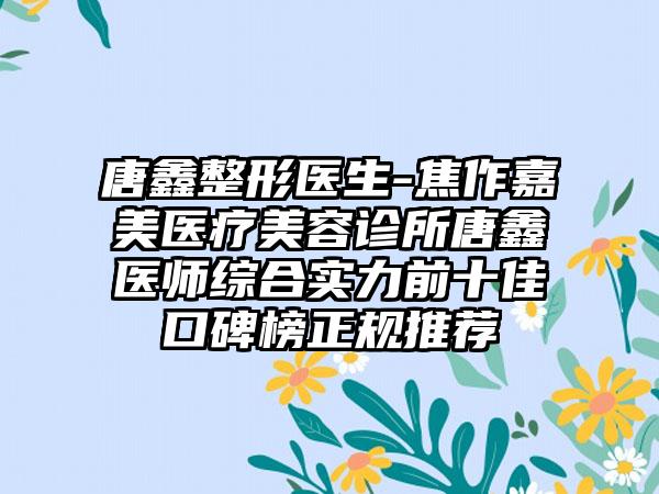 唐鑫整形医生-焦作嘉美医疗美容诊所唐鑫医师综合实力前十佳口碑榜正规推荐