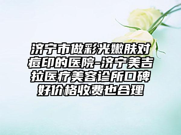 济宁市做彩光嫩肤对痘印的医院-济宁美吉拉医疗美容诊所口碑好价格收费也合理