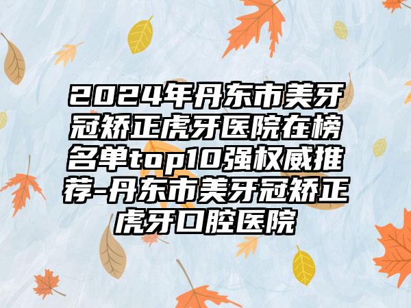 2024年丹东市美牙冠矫正虎牙医院在榜名单top10强权威推荐-丹东市美牙冠矫正虎牙口腔医院