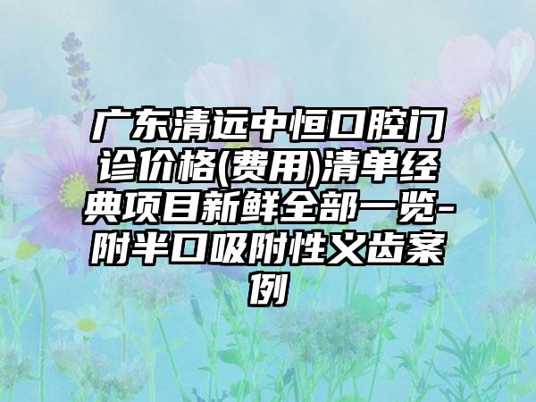 广东清远中恒口腔门诊价格(费用)清单经典项目新鲜全部一览-附半口吸附性义齿案例