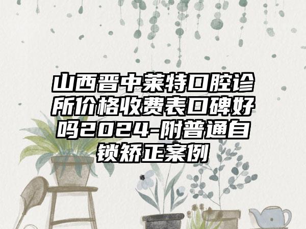 山西晋中莱特口腔诊所价格收费表口碑好吗2024-附普通自锁矫正案例