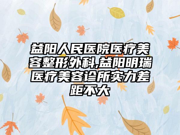 益阳人民医院医疗美容整形外科,益阳明瑞医疗美容诊所实力差距不大