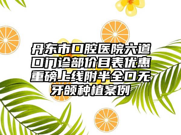 丹东市口腔医院六道口门诊部价目表优惠重磅上线附半全口无牙颌种植案例