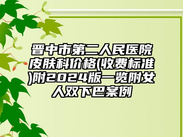 晋中市第二人民医院皮肤科价格(收费标准)附2024版一览附女人双下巴案例