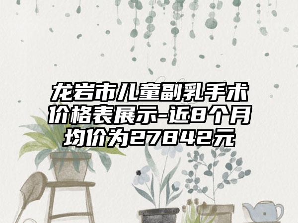 龙岩市儿童副乳手术价格表展示-近8个月均价为27842元