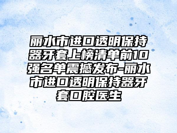 丽水市进口透明保持器牙套上榜清单前10强名单震撼发布-丽水市进口透明保持器牙套口腔医生