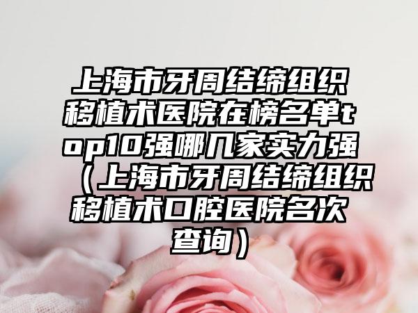 上海市牙周结缔组织移植术医院在榜名单top10强哪几家实力强（上海市牙周结缔组织移植术口腔医院名次查询）