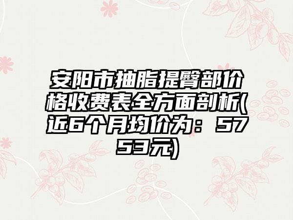 安阳市抽脂提臀部价格收费表全方面剖析(近6个月均价为：5753元)