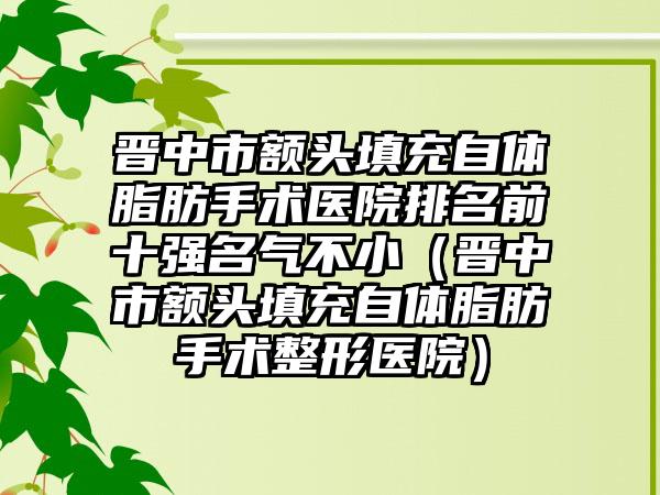 晋中市额头填充自体脂肪手术医院排名前十强名气不小（晋中市额头填充自体脂肪手术整形医院）