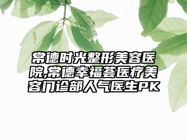 常德时光整形美容医院,常德幸福荟医疗美容门诊部人气医生PK