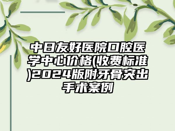 中日友好医院口腔医学中心价格(收费标准)2024版附牙骨突出手术案例