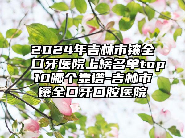 2024年吉林市镶全口牙医院上榜名单top10哪个靠谱-吉林市镶全口牙口腔医院