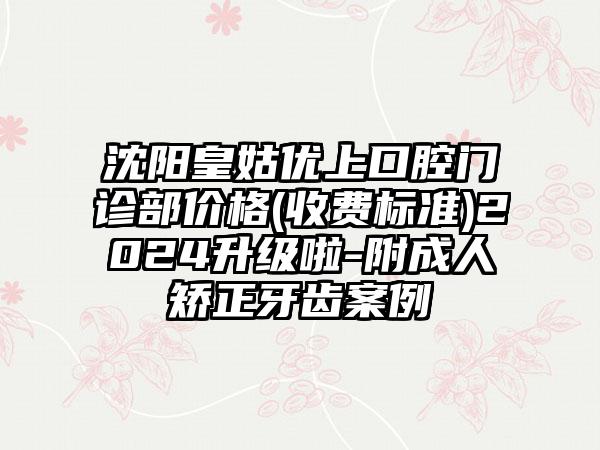 沈阳皇姑优上口腔门诊部价格(收费标准)2024升级啦-附成人矫正牙齿案例