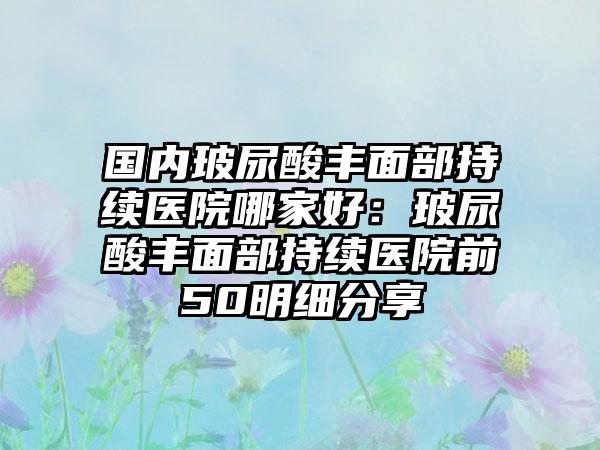 国内玻尿酸丰面部持续医院哪家好：玻尿酸丰面部持续医院前50明细分享