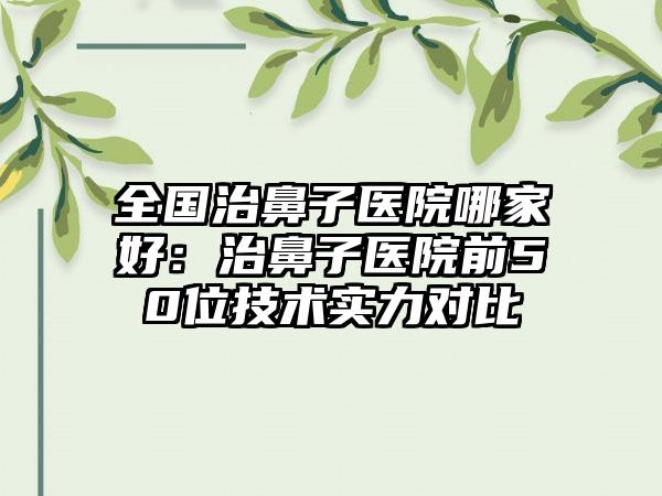 全国治鼻子医院哪家好：治鼻子医院前50位技术实力对比