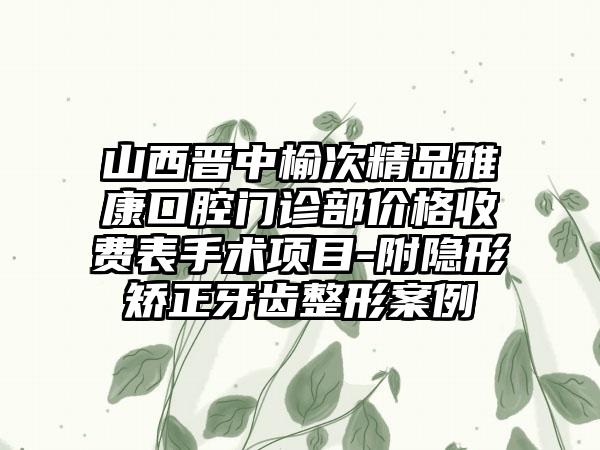 山西晋中榆次精品雅康口腔门诊部价格收费表手术项目-附隐形矫正牙齿整形案例