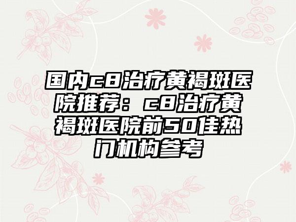 国内c8治疗黄褐斑医院推荐：c8治疗黄褐斑医院前50佳热门机构参考