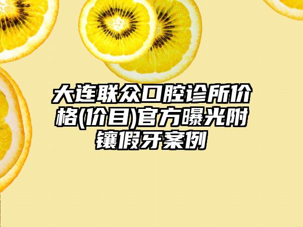 大连联众口腔诊所价格(价目)官方曝光附镶假牙案例