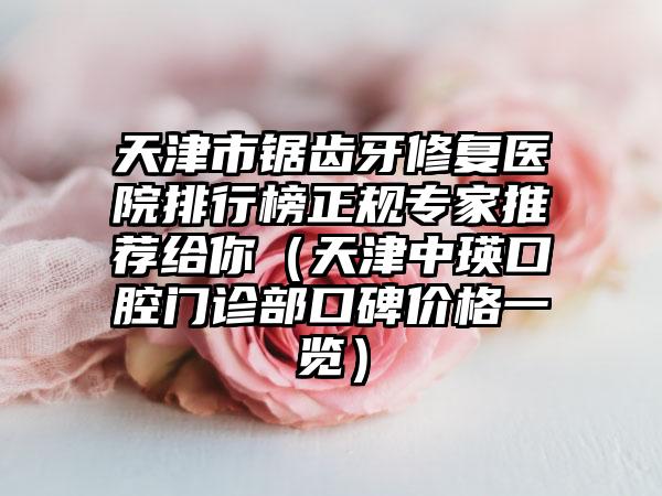 天津市锯齿牙修复医院排行榜正规专家推荐给你（天津中瑛口腔门诊部口碑价格一览）