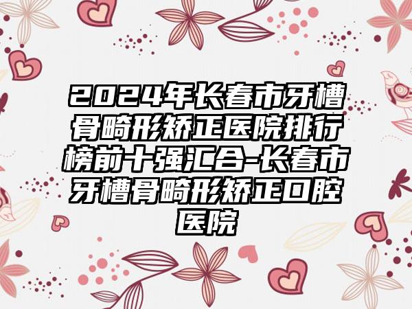 2024年长春市牙槽骨畸形矫正医院排行榜前十强汇合-长春市牙槽骨畸形矫正口腔医院