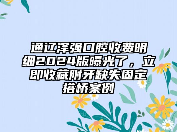 通辽泽强口腔收费明细2024版曝光了，立即收藏附牙缺失固定搭桥案例