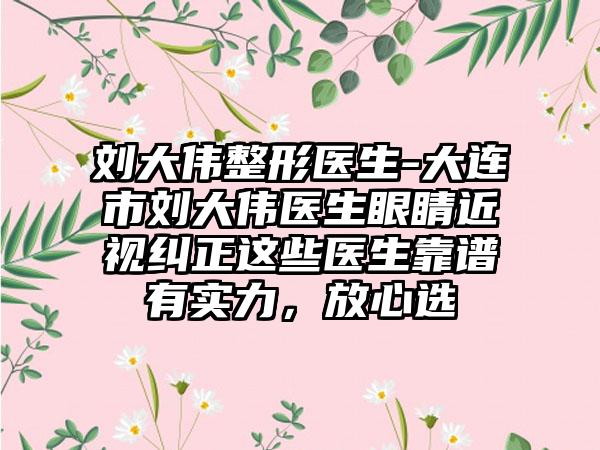 刘大伟整形医生-大连市刘大伟医生眼睛近视纠正这些医生靠谱有实力，放心选