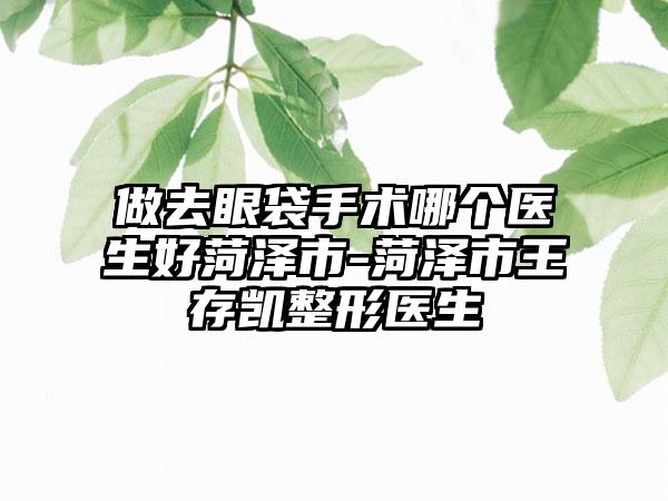 做去眼袋手术哪个医生好菏泽市-菏泽市王存凯整形医生