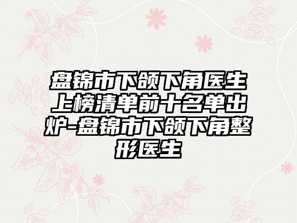 盘锦市下颌下角医生上榜清单前十名单出炉-盘锦市下颌下角整形医生