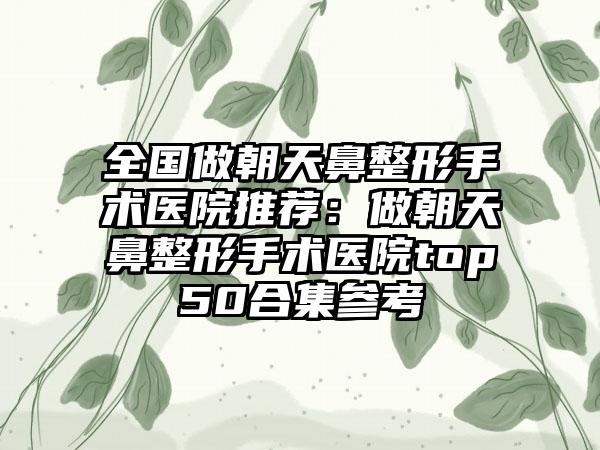 全国做朝天鼻整形手术医院推荐：做朝天鼻整形手术医院top50合集参考