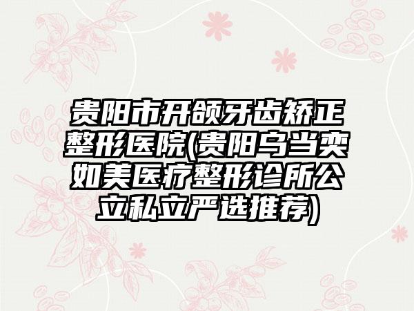 贵阳市开颌牙齿矫正整形医院(贵阳乌当奕如美医疗整形诊所公立私立严选推荐)