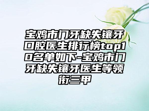 宝鸡市门牙缺失镶牙口腔医生排行榜top10名单如下-宝鸡市门牙缺失镶牙医生等领衔三甲