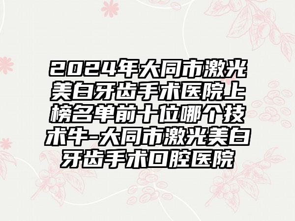 2024年大同市激光美白牙齿手术医院上榜名单前十位哪个技术牛-大同市激光美白牙齿手术口腔医院