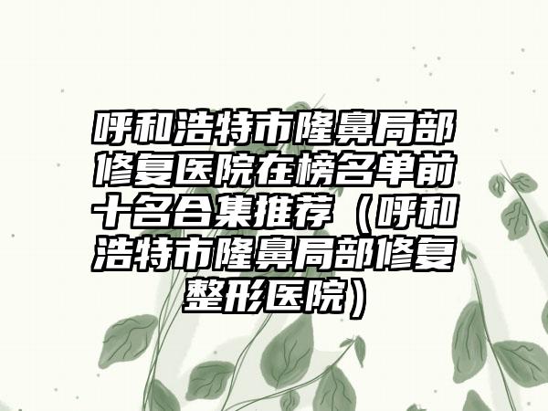 呼和浩特市隆鼻局部修复医院在榜名单前十名合集推荐（呼和浩特市隆鼻局部修复整形医院）