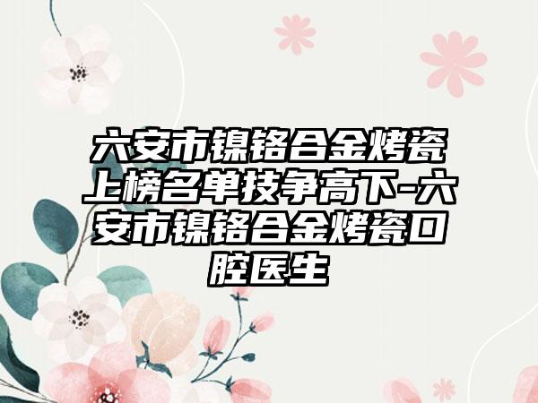 六安市镍铬合金烤瓷上榜名单技争高下-六安市镍铬合金烤瓷口腔医生