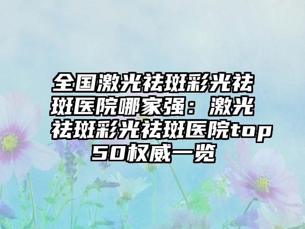 全国激光祛斑彩光祛斑医院哪家强：激光祛斑彩光祛斑医院top50权威一览