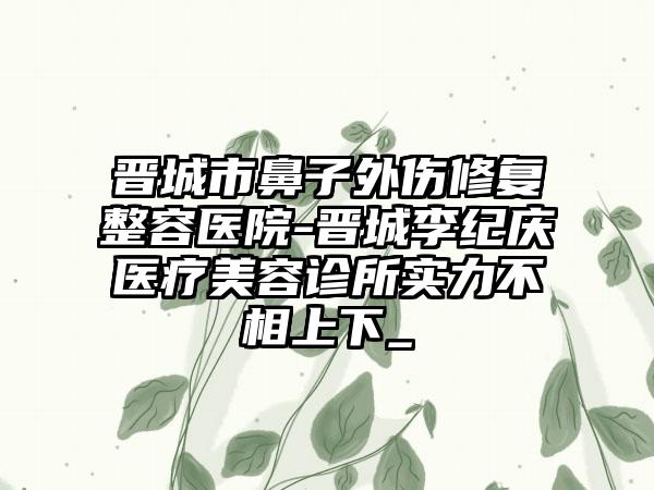 晋城市鼻子外伤修复整容医院-晋城李纪庆医疗美容诊所实力不相上下_