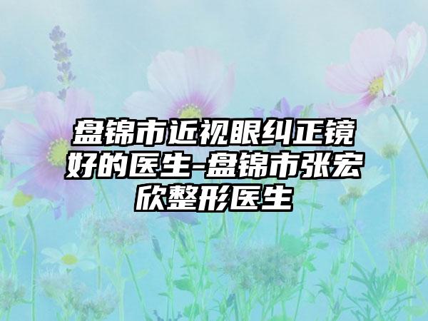 盘锦市近视眼纠正镜好的医生-盘锦市张宏欣整形医生