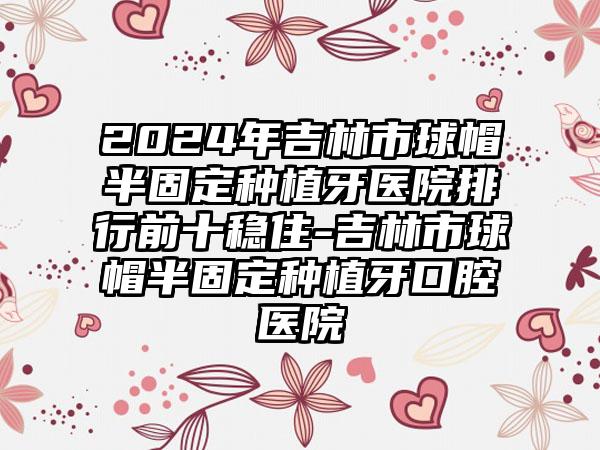 2024年吉林市球帽半固定种植牙医院排行前十稳住-吉林市球帽半固定种植牙口腔医院