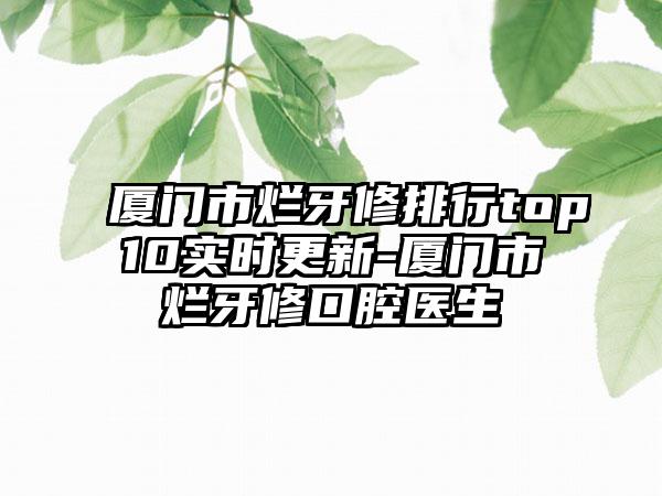 厦门市烂牙修排行top10实时更新-厦门市烂牙修口腔医生