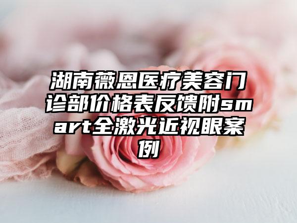 湖南薇恩医疗美容门诊部价格表反馈附smart全激光近视眼案例