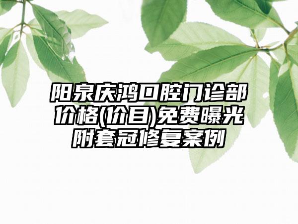 阳泉庆鸿口腔门诊部价格(价目)免费曝光附套冠修复案例