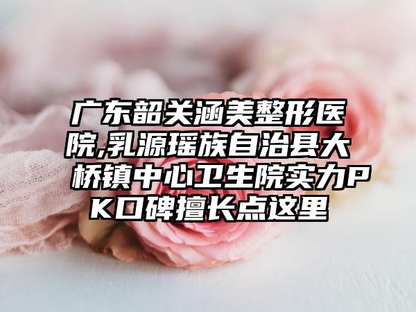 广东韶关涵美整形医院,乳源瑶族自治县大桥镇中心卫生院实力PK口碑擅长点这里