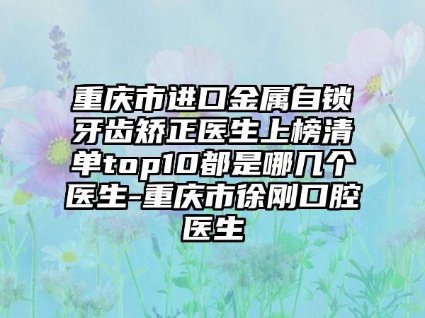 重庆市进口金属自锁牙齿矫正医生上榜清单top10都是哪几个医生-重庆市徐刚口腔医生