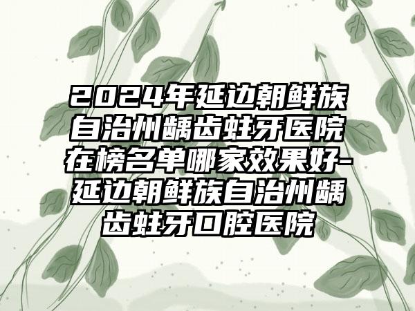 2024年延边朝鲜族自治州龋齿蛀牙医院在榜名单哪家效果好-延边朝鲜族自治州龋齿蛀牙口腔医院