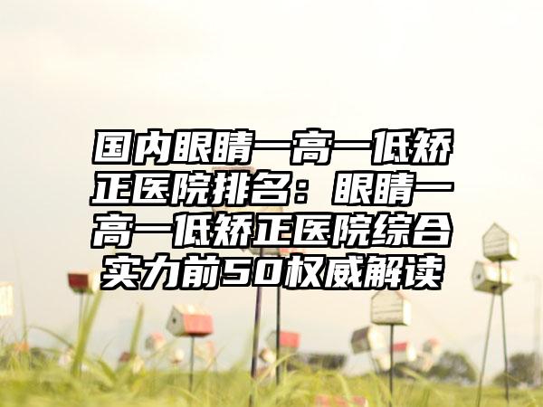 国内眼睛一高一低矫正医院排名：眼睛一高一低矫正医院综合实力前50权威解读