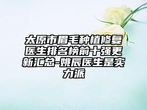 太原市眉毛种植修复医生排名榜前十强更新汇总-姚辰医生是实力派