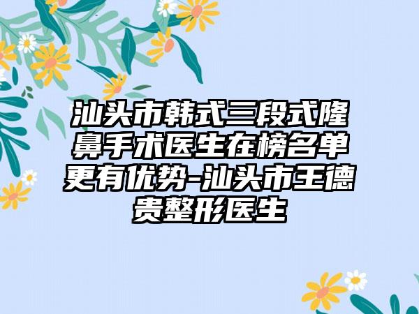 汕头市韩式三段式隆鼻手术医生在榜名单更有优势-汕头市王德贵整形医生