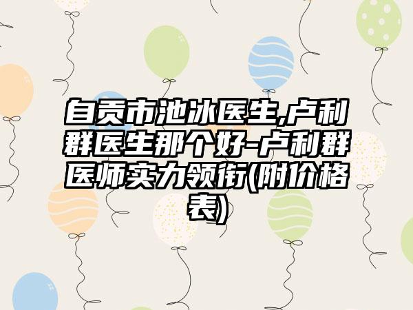 自贡市池冰医生,卢利群医生那个好-卢利群医师实力领衔(附价格表)